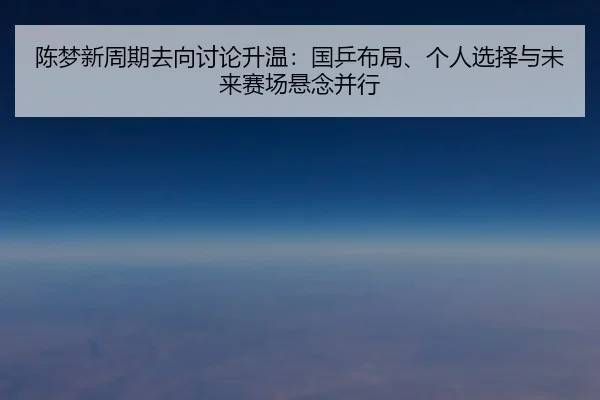 陈梦新周期去向讨论升温：国乒布局、个人选择与未来赛场悬念并行